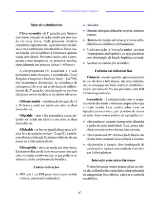 HIPERTENSÃO ARTERIAL E DIABETES MELLITUS




            Tipos de sulfoniluréias                         u   Gravidez.
                                                            u   Grandes cirurgias, infecções severas, estresse,
   Clorpropamida - de 1ª geração, este fármaco                  trauma.
tem maior duração de ação, sendo por isso usa-
do em dose única. Pode provocar icterícia                   u   História de reações adversas graves às sulfo-
colestática, hiponatremia, especialmente em ido-                niluréias ou similares (sulfonamidas).
sos e em combinação com tiazídicos. Pode cau-               u   Predisposição a hipoglicemias severas
sar reação tipo dissulfiram (Antabuse), quando                  (hepatopatias, nefropatias), ou seja, pacientes
usada com álcool. Por estas razões, não é apro-                 com diminuição da função hepática ou renal.
priado como terapêutica de primeira escolha,
                                                            u   Acidose ou estado pré-acidótico.
especialmente em pessoas idosas (> 60 anos).
   A clorpropamida foi associada a níveis                                Falência das sulfoniluréias
pressóricos mais elevados, e o estudo do United
Kingdom Prospective Diabetes Study – UKPDS,                    Primária – ocorre quando, após um período
não determinou diminuição da incidência de                  de uso de dois a três meses, em dose máxima,
retinopatia. Deve-se dar preferência às sulfoni-            não se consegue um bom controle metabólico.
luréias de 2ª geração, considerando-se sua boa              Incide em torno de 5% dos pacientes com DM
eficácia e menor incidência de efeitos adversos.            recém-diagnosticado.
                                                               Secundária - é caracterizada com o reapa-
   Glibenclamida - tem duração de ação de 16
                                                            recimento dos sinais e sintomas em pacientes que
a 24 horas e pode ser usada em uma ou duas
                                                            vinham sendo bem controlados com os
doses diárias.
                                                            hipoglicemiantes orais, por períodos de meses
  Glipizida - tem vida plasmática curta, po-                ou anos. Suas causas podem ser agrupadas em:
dendo ser usada em idosos e em uma ou duas
                                                            u   relacionadas ao paciente: transgressão alimentar
doses diárias.
                                                                e ganho de peso, inatividade física, pouca ade-
   Gliclazida - se houver insuficiência renal crô-              rência ao tratamento e doença intercorrente;
nica leve (creatinina sérica < 2 mg/dl), é prefe-           u   relacionadas ao DM: diminuição da função das
rencialmente indicada. Existem evidências de que                células beta e aumento da resistência à insulina;
possa ter efeito antioxidante.
                                                            u   relacionadas à terapia: dose inadequada da
   Glimepirida - deve ser usada em dose única.                  medicação e terapia concomitante com dro-
Existem evidências de haver uma menor interação                 gas diabetogênicas.
com o sistema cardiovascular, o que poderia re-
sultar em efeito cardiovascular benéfico.                            Interação com outros fármacos

              Contra-indicações                                Muitos fármacos podem potencializar os efei-
                                                            tos das sulfoniluréias e precipitar a hipoglicemia
u   DM tipo 1 ou DM pancreático (pancreatite                ou antagonizar seus efeitos, e piorar o controle
    crônica, pancreatectomizados).                          metabólico.



                                                       61
 