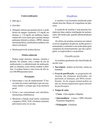 HIPERTENSÃO ARTERIAL E DIABETES MELLITUS




                Contra-indicações                                                  Insulinas
u   DM tipo 1.                                                   A insulina é um hormônio produzido pelas
                                                              células beta das ilhotas de Langerhans do pân-
u   Gravidez.                                                 creas.

u   Situações clínicas que possam elevar o ácido                 A molécula de insulina é uma proteína for-
    láctico no sangue: creatinina >1,5 mg/dl, em              mada por duas cadeias interligadas de aminoá-
    homens, e >1,4 mg/dl, em mulheres; transa-                cidos, não tendo ação, quando administrada por
    minase três vezes maior que a normal, doença              via oral.
    pulmonar obstrutiva crônica - DPOC, doença
                                                                  Os efeitos da insulina consistem em reduzir
    arterial periférica, insuficiência cardíaca e uso
                                                              os níveis sangüíneos de glicose, ácidos graxos e
    abusivo de álcool.
                                                              aminoácidos e estimular a conversão destes para
u   História prévia de acidose láctica.                       compostos de armazenamento, que são o glico-
                                                              gênio, os triglicerídeos e as proteínas.
                 Efeitos colaterais
                                                                                  Classificação
   Podem surgir anorexia, náuseas, vômitos e
                                                                 As insulinas geralmente são classificadas de
diarréia. No entanto, com o tempo de uso do
                                                              acordo com:
medicamento e a administração da medicação,
após as refeições, esses efeitos tendem a dimi-               u   Sua origem - podem ser bovinas, suínas ou
nuir. A acidose láctica é rara (cerca de três ca-                 humanas.
sos/100.000 pacientes/ano).
                                                              u   Grau de purificação - as preparações de
                    Precauções                                    insulina são altamente purificadas, em
                                                                  particular as humanas, por DNA recom-
u   Interromper o uso do medicamento 72 ho-                       binante. As de origem animal podem ou
    ras antes de exame radiológico que use con-                   não ser monocomponentes (grau máximo
    traste iodado e cirurgia que exija anestesia                  de purificação).
    geral.
                                                              u   Tempo de ação:
u   Evitar o uso concomitante com salicilatos,
    fenotiazinas e barbitúricos.                                  • Curta - Ultra-rápidas e Rápidas

u   Monitorar a função renal (uréia, creatinina)                  • Intermediária - Lentas e NPH (Neutral
    e hepática (TGO, TGP e fosfatase alcalina),                     Protamine Hagedorn)
    pelo menos uma vez ao ano.                                    • Prolongada - Ultralenta




                                                         63
 
