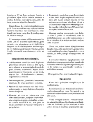 HIPERTENSÃO ARTERIAL E DIABETES MELLITUS




desjejum, e 1/3 da dose, no jantar. Quando a                 u   Em pacientes com infarto agudo do miocárdio
glicemia de jejum estiver elevada, aumentar a                    e com níveis de glicose plasmática superio-
insulina da noite e para hiperglicemia, antes do                 res a 200 mg/dl, utilizar insulina por via
jantar, aumentar a insulina da manhã.                            endovenosa contínua e solução de glicose a
                                                                 5% com cloreto de potássio. O emprego des-
    Para o alcance dos objetivos terapêuticos, em                tas medidas pode reduzir em 30% a mortali-
geral, faz-se necessária a associação de insulina                dade por causa cardiovascular.
regular a insulina de ação intermediária, antes
do café e do jantar, e uma dose de insulina regu-               O uso de insulina, nos pacientes com diabe-
lar, antes do almoço.                                        tes tipo 2, pode ser combinado com os
                                                             antidiabéticos orais que serão usados durante o
    Existem esquemas de múltiplas doses de in-               dia, e a insulina de ação intermediária ou ultra-
sulina. Um dos esquemas aconselháveis, para                  lenta, ao deitar.
pacientes com alimentação ou atividade física
irregular, é o de três injeções de insulina regu-                Nesse caso, com o uso do hipoglicemiante
lar, por dia (antes das principais refeições), e uma         de ação curta, antes das refeições, procuramos
de ação intermediária ou ultralenta, à noite, ao             corrigir as hiperglicemias pós-prandiais e com a
deitar.                                                      insulina, ao deitar, corrigir a hiperglicemia de
                                                             jejum.
       Nos pacientes diabéticos tipo 2
                                                                 É aconselhável retirar o hipoglicemiante oral
u   Ao diagnóstico, quando os níveis de glicose              e instituir monoterapia com insulina, quando não
    plasmática estiverem acima de 270 mg/dl,                 se obtém o controle adequado da glicemia a par-
    especialmente se acompanhados de perda de                tir do tratamento combinado (insulina +
    peso, cetonúria e cetonemia. Alguns destes               antidiabéticos orais).
    pacientes provavelmente não são do tipo 2,
    mas do tipo 1, de início tardio e, portanto,               Complicações da insulinoterapia
    dependentes de insulina.
                                                                                 Hipoglicemia
u   Durante a gravidez, quando não houver nor-
    malização dos níveis glicêmicos com dieta.                  Constitui a principal complicação da
                                                             insulinoterapia.
u   Quando os medicamentos orais não conse-
    guirem manter os níveis glicêmicos dentro dos               Existem estudos que demonstram estar a hi-
    limites desejáveis.                                      poglicemia envolvida como fator primário ou
                                                             secundário de morte em 4% dos pacientes com
u   Quando, durante o tratamento com                         DM tipo 1.
    antidiabéticos orais, surgirem intercorrên-
    cias tais como cirurgias, infecções, aciden-                Várias condições clínicas – como insuficiên-
    te vascular encefálico, etc., nas quais os               cia adrenal, tiroideana, hipofisária, renal, hepá-
    níveis glicêmicos elevados podem piorar o                tica e uso de álcool – podem predispor os indi-
    prognóstico.                                             víduos em uso de insulina a apresentarem hipo-



                                                        66
 