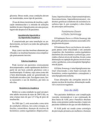HIPERTENSÃO ARTERIAL E DIABETES MELLITUS




glicemia. Desse modo, essas condições devem                lismo, hipertireoidismo, hipersomatotropismo,
ser monitoradas, nesse tipo de paciente.                   feocromocitoma, hiperaldosteronismo), sín-
   O uso de doses incorretas de insulina, a apli-          dromes genéticas (síndrome de resistência in-
cação intramuscular e a omissão de refeições               sulínica tipo A, por exemplo) e altos títulos
também levam à hipoglicemia em uma porcen-                 de anticorpos antiinsulina.
tagem não desprezível de pacientes.
                                                                           Fenômeno Dawn
          Lipodistrofia hipertrófica
                                                                           e Efeito Sommogy
          ou hipertrofia insulínica                           O Fenômeno Dawn e o Efeito Sommogy são
   É caracterizada por uma tumefação ou en-                dois perfis glicêmicos noturnos associados à hi-
durecimento, no local e ao redor das aplicações            perglicemia de jejum.
de insulina.                                                  O Fenômeno Dawn ou fenômeno da madru-
    Hoje, com o uso das insulinas altamente pu-            gada parece estar relacionado a um aumento
rificadas e as insulinas humanas essa complica-            vespertino dos hormônios contra-reguladores
ção praticamente inexiste.                                 (hormônio de crescimento e cortisol) que, asso-
                                                           ciados a baixos níveis de insulina, levam a uma
                                                           diminuição na captação de glicose em nível mus-
              Edema insulínico                             cular e gorduroso, com conseqüente hiperglice-
   Pode ocorrer em pacientes cronicamente                  mia de jejum.
descompensados, sendo rapidamente desfeito a                  O Efeito Sommogy é uma hiperglicemia ma-
partir de um bom controle glicêmico com a                  tinal relacionada a uma hiper-secreção dos
insulinoterapia. O edema, cuja causa exata não             hormônios contra-reguladores conseqüente a
é bem determinada, pode ser generalizado ou                uma hipoglicemia noturna.
localizado em mãos e pés. Em alguns casos, faz-
se necessário o uso de diurético, por dois ou                 Essas alterações são corrigidas através de
três dias.                                                 ajustes na dose de insulina, alimentação saudá-
                                                           vel e exercícios regulares.
            Resistência insulínica
                                                                               Uso de AAS
   Refere-se a uma condição na qual um paci-
ente adulto necessita de mais de 200 U/dia, ou                Nos pacientes diabéticos com complicação
uma criança mais do que 2,5 U/kg de peso de                vascular, recomenda-se o uso continuado de
insulina/dia.                                              dose baixa de AAS, pois o benefício absoluto
                                                           deste, como protetor cardiovascular, é maior em
   No DM tipo 2, está associada a uma série
                                                           pacientes diabéticos do que em não-diabéticos.
de condições clínicas, tais como cirurgia, in-
fecções, cetoacidose, doenças de excesso de                   O AAS pode ser usado como estratégia
hormônios contra-reguladores (hipercortiso-                de prevenção primária em mulheres e homens



                                                      67
 