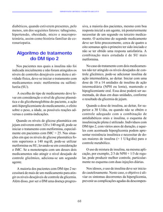HIPERTENSÃO ARTERIAL E DIABETES MELLITUS




diabéticos, quando estiverem presentes, pelo               siva, a maioria dos pacientes, mesmo com boa
menos, um dos seguintes fatores: tabagismo,                resposta inicial a um agente, irá posteriormente
hipertensão, obesidade, micro e macropro-                  necessitar de um segundo ou terceiro medica-
teinúria, assim como história familiar de co-              mento. O acréscimo do segundo medicamento
ronariopatia.                                              deve ser feito precocemente, cerca de quatro a
                                                           oito semanas após o primeiro ter sido iniciado e
                                                           não se ter obtido uma resposta satisfatória. A
   Algoritmo de tratamento                                 combinação mais estudada é de SU mais
         do DM tipo 2                                      metformina.
   Nos pacientes nos quais a insulina não foi                 No caso do tratamento com dois medicamen-
indicada inicialmente e não foram atingidos os             tos não ter atingido os níveis desejados de con-
níveis de controles desejáveis com dieta e ati-            trole glicêmico, pode-se adicionar insulina de
vidade física, deve-se iniciar o tratamento com            ação intermediária, ao deitar. Iniciar com uma
medicamentos orais: metformina ou sulfoni-                 dose de 10 a 14 unidades de insulina de ação
luréia (SU).                                               intermediária (NPH ou lenta), mantendo o
                                                           hipoglicemiante oral. Essa dose poderá ser au-
    A escolha do tipo de medicamento deve le-              mentada, de duas em duas unidades, conforme
var em consideração o nível de glicose plasmá-             o resultado da glicemia de jejum.
tica e da glicohemoglobina do paciente, a ação
anti-hiperglicemiante do medicamento, o efeito                Quando a dose de insulina, ao deitar, for su-
sobre o peso, a idade, as possíveis reações ad-            perior a 30 U/dia, ou quando não se obtém o
versas e contra-indicações.                                controle adequado com a combinação de
                                                           antidiabéticos orais e insulina, o esquema de
   Quando os níveis de glicose plasmática em               insulinização plena é utilizado. Indivíduos com
jejum estiverem entre 120 e 140 mg/dl, pode-se             DM tipo 2, com vários anos de duração, e aque-
iniciar o tratamento com metformina, especial-             les com acentuada hiperglicemia podem apre-
mente em pacientes com IMC > 25. Nas situa-                sentar resistência insulínica e necessitar de do-
ções em que os níveis de glicose plasmática fo-            ses maiores de insulina (> 1 U/kg/dia) para o
rem superiores a 140 mg/dl, pode-se utilizar               controle metabólico.
metformina ou SU, levando-se em consideração
o IMC. Se a monoterapia com um desses dois                     O uso de mistura de insulina, na mesma apli-
medicamentos não atingir o nível desejado de               cação, por exemplo, 2/3 de NPH + 1/3 de regu-
controle glicêmico, adiciona-se um segundo                 lar, pode produzir melhor controle, particular-
agente.                                                    mente no esquema com duas injeções diárias.
    A maioria dos pacientes com DM tipo 2 ne-                 Nos idosos, o uso de insulina deve ser inicia-
cessitará de mais de um medicamento para atin-             do cautelosamente. Neste caso, o objetivo é ali-
gir os níveis desejáveis de controle da glicemia.          viar os sintomas decorrentes da hiperglicemia,
Além disso, por ser o DM uma doença progres-               prevenir as complicações agudas da descompen-




                                                      68
 