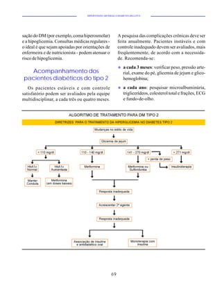 HIPERTENSÃO ARTERIAL E DIABETES MELLITUS




sação do DM (por exemplo, coma hiperosmolar)             A pesquisa das complicações crônicas deve ser
e a hipoglicemia. Consultas médicas regulares -          feita anualmente. Pacientes instáveis e com
o ideal é que sejam apoiadas por orientações de          controle inadequado devem ser avaliados, mais
enfermeira e de nutricionista - podem atenuar o          freqüentemente, de acordo com a necessida-
risco de hipoglicemia.                                   de. Recomenda-se:
                                                         u   a cada 3 meses: verificar peso, pressão arte-
  Acompanhamento dos                                         rial, exame do pé, glicemia de jejum e glico-
pacientes diabéticos do tipo 2                               hemoglobina;

   Os pacientes estáveis e com controle                  u   a cada ano: pesquisar microalbuminúria,
satisfatório podem ser avaliados pela equipe                 triglicerídeos, colesterol total e frações, ECG
multidisciplinar, a cada três ou quatro meses.               e fundo-de-olho.




                                                    69
 
