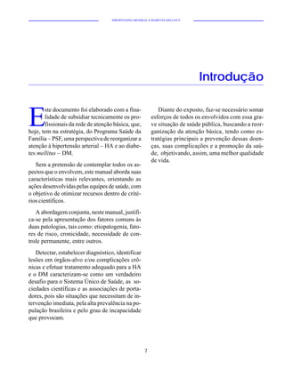 HIPERTENSÃO ARTERIAL E DIABETES MELLITUS




                                                                               Introdução


E
       ste documento foi elaborado com a fina-                Diante do exposto, faz-se necessário somar
       lidade de subsidiar tecnicamente os pro-            esforços de todos os envolvidos com essa gra-
       fissionais da rede de atenção básica, que,          ve situação de saúde pública, buscando a reor-
hoje, tem na estratégia, do Programa Saúde da              ganização da atenção básica, tendo como es-
Família – PSF, uma perspectiva de reorganizar a            tratégias principais a prevenção dessas doen-
atenção à hipertensão arterial – HA e ao diabe-            ças, suas complicações e a promoção da saú-
tes mellitus – DM.                                         de, objetivando, assim, uma melhor qualidade
                                                           de vida.
   Sem a pretensão de contemplar todos os as-
pectos que o envolvem, este manual aborda suas
características mais relevantes, orientando as
ações desenvolvidas pelas equipes de saúde, com
o objetivo de otimizar recursos dentro de crité-
rios científicos.
   A abordagem conjunta, neste manual, justifi-
ca-se pela apresentação dos fatores comuns às
duas patologias, tais como: etiopatogenia, fato-
res de risco, cronicidade, necessidade de con-
trole permanente, entre outros.
   Detectar, estabelecer diagnóstico, identificar
lesões em órgãos-alvo e/ou complicações crô-
nicas e efetuar tratamento adequado para a HA
e o DM caracterizam-se como um verdadeiro
desafio para o Sistema Único de Saúde, as so-
ciedades científicas e as associações de porta-
dores, pois são situações que necessitam de in-
tervenção imediata, pela alta prevalência na po-
pulação brasileira e pelo grau de incapacidade
que provocam.




                                                       7
 