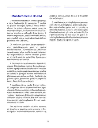 HIPERTENSÃO ARTERIAL E DIABETES MELLITUS




     Monitoramento do DM                                    glicemia capilar, antes do café e do jantar,
                                                            são suficientes.
   O automonitoramento do controle glicêmico
é parte fundamental do tratamento. A medida                    À medida que os níveis glicêmicos permane-
da glicose, no sangue capilar, é o teste de refe-           cem estáveis, avaliações da glicose capilar po-
rência. No entanto, algumas vezes, razões de                dem ser realizadas, apenas uma vez por dia, em
ordem psicológica, econômica ou social dificul-             diferentes horários, inclusive após as refeições.
tam ou impedem a realização desta técnica. A                O conhecimento da glicemia, após as refeições,
medida da glicosúria, especialmente no período              é particularmente útil nos casos em que os ní-
pós-prandial, tem-se mostrado método útil em                veis de glicohemoglobina forem discrepantes das
pacientes com DM tipo 2.                                    medidas da glicose capilar de jejum.

   Os resultados dos testes devem ser revisa-
dos periodicamente com a equipe
multidisciplinar. Os portadores de DM devem
ser orientados sobre os objetivos do tratamen-
to e as providências a serem tomadas, quando
os níveis de controle metabólico forem cons-
tantemente insatisfatórios.
   A freqüência do monitoramento depende do
grau de dificuldade de controle dos medicamen-
tos anti-hiperglicêmicos utilizados e de situações
específicas. Assim, pacientes em uso de insulina
ou durante a gestação ou com intercorrências
clínicas devem realizar medidas freqüentes da
glicose capilar, pelo menos quatro vezes por dia
(antes das refeições e ao deitar).
   A medida da glicose capilar deve ser realiza-
da sempre que houver suspeita clínica de hipo-
glicemia. Muitos pacientes atribuem alguns sin-
tomas inespecíficos – como fome, mal-estar, ner-
vosismo – à presença de hipoglicemia e ingerem
alimentos doces e calóricos. Por isso, todo sin-
toma sugestivo de hipoglicemia deve ser cuida-
dosamente avaliado.
  Em pacientes usuários de dose noturna
de insulina e agentes orais, durante o dia,
ou apenas medicamentos orais, medidas de



                                                       70
 