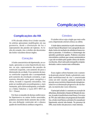 HIPERTENSÃO ARTERIAL E DIABETES MELLITUS




                                                                         Complicações

     Complicações da HA                                                       Cérebro
                                                            O cérebro talvez seja o órgão que mais sofra
   A PA elevada crônica leva à lesão vascular.
                                                          com a hipertensão arterial crônica ou súbita.
As artérias apresentam modificações em sua
geometria, desde a diminuição da luz e                       A lesão típica caracteriza-se pelo microaneuris-
espessamento das paredes até rupturas. As le-             ma de Charcot-Bouchard. Com o progredir da con-
sões do coração, rins e cérebro são decorrentes           dição, lesões de rarefação da substância branca tor-
das lesões vasculares desses órgãos.                      nam-se presentes. A trombose e a hemorragia são
                                                          episódios geralmente agudos. Podemos encontrar
                                                          microinfartos cerebrais que cursam assintomáticos
                Coração                                   e que são revelados pelo quadro clínico de demên-
   A lesão característica da hipertensão, no co-          cia discreta, observados pela tomografia computa-
ração, apresenta-se como hipertrofia do mes-              dorizada e outros exames mais sofisticados.
mo, ou seja, espessamento das paredes do
ventrículo esquerdo, com aumento do peso e                                       Rins
diminuição da cavidade. Esse aumento da mas-                 Esses orgãos sofrem bastante com o aumen-
sa ventricular esquerda não é acompanhado                 to da pressão arterial. Sendo o glomérulo a uni-
pelo aumento da circulação coronária, o que               dade morfofuncional do rim e caracterizado
acarreta alteração entre gasto energético e               como um tufo vascular, qualquer aumento da
oferta, levando à isquemia miocárdica. Isto               pressão nesse território (hipertensão intraglome-
pode ser medido pelo ecocardiograma e, mais               rular) leva à diminuição progressiva de sua fun-
raramente, pelo eletrocardiograma, avaliando-             ção, na maioria das vezes silenciosa.
se o Índice Sokolow e Lyon (SV1+RV5 ou
V6 > 35mm).                                                   O principal achado é o aumento na excreção de
                                                          albuminas, diminuindo a função de filtração do mes-
   Em fases avançadas da doença cardiovascu-              mo, levando à insuficiência renal franca. Em cerca
lar hipertensiva ou outras lesões associadas,             de 70% dos indivíduos em programa de hemodiá-
podemos encontrar desde aumento das cavida-               lise, a lesão renal básica e primária foi causada por
des com disfunção ventricular até o clássico              hipertensão arterial não-tratada. Na presença de
quadro de insuficiência cardíaca congestiva.              DM, essas lesões são precoces e mais intensas.



                                                     73
 