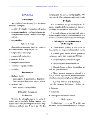 HIPERTENSÃO ARTERIAL E DIABETES MELLITUS




                  Crônicas                                     pacientes com dez anos de diabetes e de 60 a 80%
                                                               com mais de 15 anos da doença têm retinopatia.
                  Classificação
                                                                                    Evolução
   As complicações crônicas podem ser decor-
                                                                  Não há sintomas, até que a doença atinja es-
rentes de alterações:
                                                               tados avançados (edema macular ou hemorra-
u   na microcirculação - retinopatia e nefropatia;             gia decorrente de neovascularização).
u   na macrocirculação - cardiopatia isquêmica,                   A evolução só pode ser acompanhada através
    doença cerebrovascular e doença vascular pe-               da fundoscopia, sendo que os primeiros sinais são a
    riférica;                                                  presença de microaneurismas e microhemorragias.
u   neuropáticas.
                                                                     Critérios para encaminhamento ao
                Fatores de risco                                                oftalmologista
   Os principais fatores de risco para o desen-                    uAnualmente, quando a realização da
volvimento dessas complicações são:                            fundoscopia não for possível na unidade básica.
u   longa duração da doença;                                      u Sempre que a mulher estiver grávida ou
u   mau controle metabólico;                                   planejando a gravidez, no caso de DM tipo 1.
u   presença de HA;                                                u   Na presença de neovascularização.
u   tabagismo e alcoolismo;                                        u   Na presença de edema na mácula.
u   complicações preexistentes;
                                                                   u  Quando houver redução de acuidade vi-
u   gestação.                                                  sual, por qualquer causa.
                 Rastreamento                                     u Na presença de retinopatia pré-prolifera-
u   Diabetes tipo 1:                                           tiva (exsudatos algodonosos, microaneurismas/
                                                               microhemorragias múltiplas, venodilatação).
    • anual, a partir do quinto ano do diagnóstico
      (particulamente importante na puberdade);                    Outras formas de doenças
u   Diabetes tipo 2:                                             oculares associadas ao diabetes
    • anual, a partir do diagnóstico.                          u   Catarata.

            Doenças oculares                                   u   Glaucoma.
                  Retinopatia                                  u   Ceratopatia (úlceras da córnea).
   O início das alterações ocorre por volta do                                     Nefropatia
quinto ano de instalação do DM, podendo, em
alguns casos, estar presente por ocasião do diag-                No DM tipo 1, cerca de 30 a 40% dos
nóstico do diabetes tipo 2. Cerca de 50% dos                   pacientes desenvolverão nefropatia, num pe-



                                                          77
 