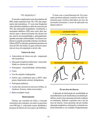 HIPERTENSÃO ARTERIAL E DIABETES MELLITUS




              “Pé diabético”                                   O teste com o monofilamento de 10 g (sen-
                                                            sação protetora plantar) constitui um bom ins-
    É uma das complicações mais devastadoras do             trumento para verificar indivíduos em risco de
DM, sendo responsável por 50 a 70% das ampu-                ulceração (instruções e locais de aplicação nas
tações não-traumáticas, 15 vezes mais freqüentes            figuras abaixo).
entre indivíduos diabéticos, além de concorrer por
50% das internações hospitalares. Geralmente, a
neuropatia diabética (ND) atua como fator per-
missivo para o desenvolvimento das úlceras nos
pés, através da insensibilidade e, principalmente,
quando associada a deformidades. As úlceras com-
plicam-se quando associadas à doença vascular pe-
riférica (DVP) e infecção, geralmente presentes em
torno de 20% das lesões, as quais colocam o paci-
ente em risco de amputação e até de vida.

                Fatores de risco
u   Antecedente de úlcera nos pés / amputação
    não-traumática.
u   Educação terapêutica deficiente / inacessibi-
    lidade ao sistema de saúde.
u   Neuropatia – insensibilidade / deformidade.
u   Calos.
u   Uso de calçados inadequados.
u   Fatores que contribuem para a DVP: taba-
    gismo, hipertensão arterial, dislipidemia.
u   Nefropatia diabética.
u   Lesões não-ulcerativas (micoses, bolhas, ra-
    chaduras, fissuras, unhas encravadas).                                  Pé em risco de úlceras
u   Baixa acuidade visual.                                      A detecção de diminuição de sensibilidade ao
                                                            monofilamento ou de insuficiência circulatória pe-
                 Rastreamento
                                                            riférica, assim como a presença de lesões cutâneas
   Efetuar, nas consultas de rotina, a remoção              ou estruturais, definem o paciente com o pé em
sistemática dos calçados, em todos os pacientes             risco de úlceras. Esses pacientes devem receber
com DM tipo 2, realizando exame detalhado e                 educação terapêutica e orientações, incluindo ma-
pesquisa de fatores de risco para o pé diabético.           terial informativo; ser avaliados freqüentemente;



                                                       81
 