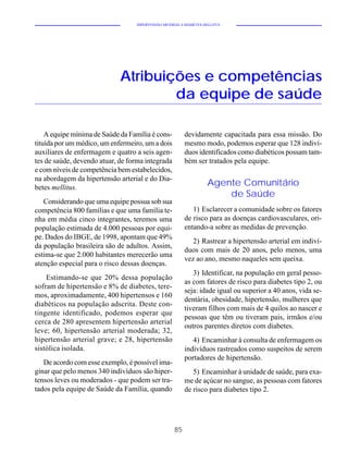 HIPERTENSÃO ARTERIAL E DIABETES MELLITUS




                             Atribuições e competências
                                     da equipe de saúde

    A equipe mínima de Saúde da Família é cons-          devidamente capacitada para essa missão. Do
tituída por um médico, um enfermeiro, um a dois          mesmo modo, podemos esperar que 128 indiví-
auxiliares de enfermagem e quatro a seis agen-           duos identificados como diabéticos possam tam-
tes de saúde, devendo atuar, de forma integrada          bém ser tratados pela equipe.
e com níveis de competência bem estabelecidos,
na abordagem da hipertensão arterial e do Dia-
betes mellitus.
                                                                   Agente Comunitário
                                                                       de Saúde
   Considerando que uma equipe possua sob sua
competência 800 famílias e que uma família te-              1) Esclarecer a comunidade sobre os fatores
nha em média cinco integrantes, teremos uma              de risco para as doenças cardiovasculares, ori-
população estimada de 4.000 pessoas por equi-            entando-a sobre as medidas de prevenção.
pe. Dados do IBGE, de 1998, apontam que 49%
                                                            2) Rastrear a hipertensão arterial em indiví-
da população brasileira são de adultos. Assim,
                                                         duos com mais de 20 anos, pelo menos, uma
estima-se que 2.000 habitantes merecerão uma
                                                         vez ao ano, mesmo naqueles sem queixa.
atenção especial para o risco dessas doenças.
                                                            3) Identificar, na população em geral pesso-
    Estimando-se que 20% dessa população
                                                         as com fatores de risco para diabetes tipo 2, ou
sofram de hipertensão e 8% de diabetes, tere-
                                                         seja: idade igual ou superior a 40 anos, vida se-
mos, aproximadamente, 400 hipertensos e 160
                                                         dentária, obesidade, hipertensão, mulheres que
diabéticos na população adscrita. Deste con-
                                                         tiveram filhos com mais de 4 quilos ao nascer e
tingente identificado, podemos esperar que
                                                         pessoas que têm ou tiveram pais, irmãos e/ou
cerca de 280 apresentem hipertensão arterial
                                                         outros parentes diretos com diabetes.
leve; 60, hipertensão arterial moderada; 32,
hipertensão arterial grave; e 28, hipertensão               4) Encaminhar à consulta de enfermagem os
sistólica isolada.                                       indivíduos rastreados como suspeitos de serem
                                                         portadores de hipertensão.
   De acordo com esse exemplo, é possível ima-
ginar que pelo menos 340 indivíduos são hiper-              5) Encaminhar à unidade de saúde, para exa-
tensos leves ou moderados - que podem ser tra-           me de açúcar no sangue, as pessoas com fatores
tados pela equipe de Saúde da Família, quando            de risco para diabetes tipo 2.




                                                    85
 