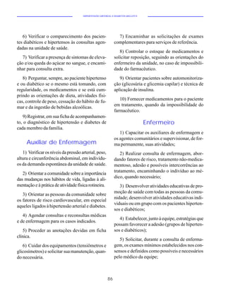 HIPERTENSÃO ARTERIAL E DIABETES MELLITUS




   6) Verificar o comparecimento dos pacien-                   7) Encaminhar as solicitações de exames
tes diabéticos e hipertensos às consultas agen-              complementares para serviços de referência.
dadas na unidade de saúde.
                                                                8) Controlar o estoque de medicamentos e
   7) Verificar a presença de sintomas de eleva-             solicitar reposição, seguindo as orientações do
ção e/ou queda do açúcar no sangue, e encami-                enfermeiro da unidade, no caso de impossibili-
nhar para consulta extra.                                    dade do farmacêutico.
   8) Perguntar, sempre, ao paciente hipertenso                 9) Orientar pacientes sobre automonitoriza-
e ou diabético se o mesmo está tomando, com                  ção (glicosúria e glicemia capilar) e técnica de
regularidade, os medicamentos e se está cum-                 aplicação de insulina.
prindo as orientações de dieta, atividades físi-
                                                                10) Fornecer medicamentos para o paciente
cas, controle de peso, cessação do hábito de fu-
                                                             em tratamento, quando da impossibilidade do
mar e da ingestão de bebidas alcoólicas.
                                                             farmacêutico.
   9) Registrar, em sua ficha de acompanhamen-
to, o diagnóstico de hipertensão e diabetes de                                   Enfermeiro
cada membro da família.
                                                                1) Capacitar os auxiliares de enfermagem e
                                                             os agentes comunitários e supervisionar, de for-
     Auxiliar de Enfermagem                                  ma permanente, suas atividades;
   1) Verificar os níveis da pressão arterial, peso,            2) Realizar consulta de enfermagem, abor-
altura e circunferência abdominal, em indivídu-              dando fatores de risco, tratamento não-medica-
os da demanda espontânea da unidade de saúde.                mentoso, adesão e possíveis intercorrências ao
                                                             tratamento, encaminhando o indivíduo ao mé-
   2) Orientar a comunidade sobre a importância
                                                             dico, quando necessário;
das mudanças nos hábitos de vida, ligadas à ali-
mentação e à prática de atividade física rotineira.             3) Desenvolver atividades educativas de pro-
                                                             moção de saúde com todas as pessoas da comu-
   3) Orientar as pessoas da comunidade sobre
                                                             nidade; desenvolver atividades educativas indi-
os fatores de risco cardiovascular, em especial
                                                             viduais ou em grupo com os pacientes hiperten-
aqueles ligados à hipertensão arterial e diabetes.
                                                             sos e diabéticos;
   4) Agendar consultas e reconsultas médicas
                                                                4) Estabelecer, junto à equipe, estratégias que
e de enfermagem para os casos indicados.
                                                             possam favorecer a adesão (grupos de hiperten-
   5) Proceder as anotações devidas em ficha                 sos e diabéticos);
clínica.
                                                                5) Solicitar, durante a consulta de enferma-
   6) Cuidar dos equipamentos (tensiômetros e                gem, os exames mínimos estabelecidos nos con-
glicosímetros) e solicitar sua manutenção, quan-             sensos e definidos como possíveis e necessários
do necessária.                                               pelo médico da equipe;



                                                        86
 