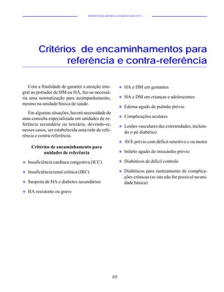 HIPERTENSÃO ARTERIAL E DIABETES MELLITUS




         Critérios de encaminhamentos para
                referência e contra-referência

   Com a finalidade de garantir a atenção inte-            u   HA e DM em gestantes
gral ao portador de DM ou HA, faz-se necessá-
ria uma normatização para acompanhamento,                  u   HA e DM em crianças e adolescentes
mesmo na unidade básica de saúde.
                                                           u   Edema agudo de pulmão prévio
   Em algumas situações, haverá necessidade de
                                                           u   Complicações oculares
uma consulta especializada em unidades de re-
ferência secundária ou terciária, devendo-se,              u   Lesões vasculares das extremidades, incluin-
nesses casos, ser estabelecida uma rede de refe-               do o pé diabético
rência e contra-referência.
                                                           u   AVE prévio com déficit sensitivo e ou motor
     Critérios de encaminhamento para
           unidades de referência                          u   Infarto agudo do miocárdio prévio

u   Insuficiência cardíaca congestiva (ICC)                u   Diabéticos de difícil controle

u   Insuficiência renal crônica (IRC)                      u   Diabéticos para rastreamento de complica-
                                                               ções crônicas (se isto não for possível na uni-
u   Suspeita de HA e diabetes secundários                      dade básica)
u   HA resistente ou grave




                                                      89
 