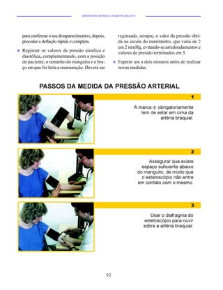 HIPERTENSÃO ARTERIAL E DIABETES MELLITUS




    para confirmar o seu desaparecimento e, depois,              registrado, sempre, o valor da pressão obti-
    proceder a deflação rápida e completa.                       da na escala do manômetro, que varia de 2
                                                                 em 2 mmHg, evitando-se arredondamentos e
u   Registrar os valores da pressão sistólica e                  valores de pressão terminados em 5.
    diastólica, complementando, com a posição
    do paciente, o tamanho do manguito e o bra-              u   Esperar um a dois minutos antes de realizar
    ço em que foi feita a mensuração. Deverá ser                 novas medidas.




                                                        92
 