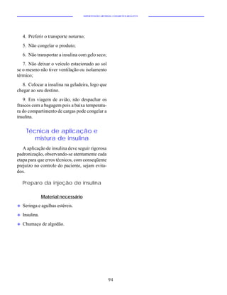 HIPERTENSÃO ARTERIAL E DIABETES MELLITUS




    4. Preferir o transporte noturno;
    5. Não congelar o produto;
    6. Não transportar a insulina com gelo seco;
   7. Não deixar o veículo estacionado ao sol
se o mesmo não tiver ventilação ou isolamento
térmico;
   8. Colocar a insulina na geladeira, logo que
chegar ao seu destino.
   9. Em viagem de avião, não despachar os
frascos com a bagagem pois a baixa temperatu-
ra do compartimento de cargas pode congelar a
insulina.


     Técnica de aplicação e
        mistura de insulina
   A aplicação de insulina deve seguir rigorosa
padronização, observando-se atentamente cada
etapa para que erros técnicos, com conseqüente
prejuízo no controle do paciente, sejam evita-
dos.

    Preparo da injeção de insulina

                Material necessário

u   Seringa e agulhas estéreis.
u   Insulina.
u   Chumaço de algodão.




                                                        94
 