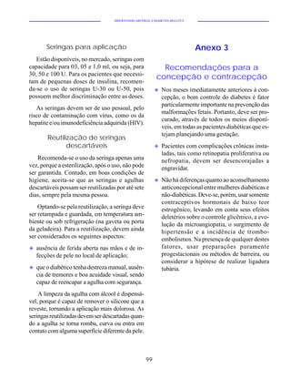 HIPERTENSÃO ARTERIAL E DIABETES MELLITUS




        Seringas para aplicação                                                Anexo 3
   Estão disponíveis, no mercado, seringas com
capacidade para 03, 05 e 1,0 ml, ou seja, para                Recomendações para a
30, 50 e 100 U. Para os pacientes que necessi-
                                                            concepção e contracepção
tam de pequenas doses de insulina, recomen-
da-se o uso de seringas U-30 ou U-50, pois                 u   Nos meses imediatamente anteriores à con-
possuem melhor discriminação entre as doses.                   cepção, o bom controle do diabetes é fator
                                                               particularmente importante na prevenção das
   As seringas devem ser de uso pessoal, pelo
                                                               malformações fetais. Portanto, deve ser pro-
risco de contaminação com vírus, como os da
                                                               curado, através de todos os meios disponí-
hepatite e/ou imunodeficiência adquirida (HIV).
                                                               veis, em todas as pacientes diabéticas que es-
                                                               tejam planejando uma gestação.
        Reutilização de seringas
               descartáveis                                u   Pacientes com complicações crônicas insta-
                                                               ladas, tais como retinopatia proliferativa ou
    Recomenda-se o uso da seringa apenas uma                   nefropatia, devem ser desencorajadas a
vez, porque a esterilização, após o uso, não pode              engravidar.
ser garantida. Contudo, em boas condições de
higiene, aceita-se que as seringas e agulhas               u   Não há diferenças quanto ao aconselhamento
descartáveis possam ser reutilizadas por até sete              anticoncepcional entre mulheres diabéticas e
dias, sempre pela mesma pessoa.                                não-diabéticas. Deve-se, porém, usar somente
                                                               contraceptivos hormonais de baixo teor
    Optando-se pela reutilização, a seringa deve               estrogênico, levando em conta seus efeitos
ser retampada e guardada, em temperatura am-                   deletérios sobre o controle glicêmico, a evo-
biente ou sob refrigeração (na gaveta ou porta                 lução da microangiopatia, o surgimento de
da geladeira). Para a reutilização, devem ainda                hipertensão e a incidência de trombo-
ser considerados os seguintes aspectos:                        embolismos. Na presença de qualquer destes
u   ausência de ferida aberta nas mãos e de in-                fatores, usar preparações puramente
    fecções de pele no local de aplicação;                     progestacionais ou métodos de barreira, ou
                                                               considerar a hipótese de realizar ligadura
u   que o diabético tenha destreza manual, ausên-              tubária.
    cia de tremores e boa acuidade visual, sendo
    capaz de reencapar a agulha com segurança.
    A limpeza da agulha com álcool é dispensá-
vel, porque é capaz de remover o silicone que a
reveste, tornando a aplicação mais dolorosa. As
seringas reutilizadas devem ser descartadas quan-
do a agulha se torna romba, curva ou entra em
contato com alguma superfície diferente da pele.



                                                      99
 