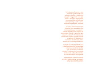 Foi muito bom. Acho que é uma
excelente oportunidade para
entender o quanto é gratiﬁcante
ser parte integrante de uma ação
social e sentir que seguramente
estas duas horas de dedicação
do nosso tempo são de enorme
importância para quem as recebe.
A parceria do Banco com a Arte
Despertar está de parabéns pela
iniciativa! Acho que muitos têm a
vontade de participar de projetos de
voluntariado, mas não o fazem por falta
de oportunidade. Foi fantástico estar
com aquelas crianças, proporcionando
um pouquinho de alegria em
momentos tão delicados. Estou
ansiosa para a minha próxima visita.
O projeto foi muito importante para
o desenvolvimento da solidariedade
entre os funcionários. Acredito
que, assim como nas minhas
atitudes, o projeto tenha contribuído
diretamente ao trabalho de todos
os funcionários que participavam.
FUNCIONÁRIOS QUE PARTICIPARAM
DE PROJETO NO HOSPITAL DA CRIANÇA
NOSSA SENHORA DE LOURDES
Miolo_AD_FINAL_CS4.indd 100 06/12/10 15:15
 