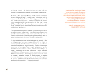 ser capaz de render-se a ele, estabelecendo uma via de mão dupla cujo
resultado valoriza a mediação realizada pela Associação Arte Despertar.
Ao mudar o olhar, muda tudo. Bergson (1978) dizia que os sentimen-
tos são “geradores de ideias”. A relação com a “experiência” torna as
atividades realizadas significativas e elas são capazes, então, de modi-
ficar aqueles que a vivenciam. A experiência é domínio da interpre-
tação, depende do modo como as situações são lidas. Jorge Larrosa
(2001), educador catalão, afirma que apenas os acontecimentos que
tocam aquele que aprende transformam-se em experiências, são apro-
priados como significativos.
Logo, por ser um pesquisador da realidade e conduzir o exercício da ob-
servação, percepção, análise crítica e criatividade, o arte-educador com-
preende sua responsabilidade social e investe na interação, sabe como se
constrói o conhecimento e planeja levando em conta a realidade, além de
avaliar permanentemente sua prática, alterando-a, se necessário.
É, enfim, comprometido com novos paradigmas que orientam o pen-
sar pedagógico, pois adota uma concepção diferenciada em relação ao
ensinar e aprender, baseada na troca e na interação, em que todos são
parceiros e colaboradores. Nessa perspectiva, constitui-se, simultanea-
mente como um “investigador” que se propõe a pesquisar e se aprofun-
dar sobre conceitos teóricos e a prática, referente às metodologias de
ensino e às linguagens da arte, suas relações com a cultura, suas parti-
cularidades, seus códigos, materiais e formas de construção e expressão.
A dimensão investigativa é alimentada por pesquisas individuais, cursos
de formação e pela análise crítica de seu próprio trabalho. Há também
momentos de troca com toda a equipe, em que são discutidos os planos
de ação e as problematizações daí decorrentes e nos quais acontece a
socialização das experiências e a avaliação do processo.
Tratando-se de jovens que vivem
em uma comunidade como essa,
onde há muita violência, o resultado
está sendo ótimo, porque eles estão
se tornando mais espontâneos,
eles participam bastante das
atividades, estão se tornando
jovens com cabeças mais críticas.
RAFAEL ALEXANDRE GOMES,
MOSTEIRO SÃO GERALDO
4
Miolo_AD_FINAL_CS4.indd 106 06/12/10 15:15
 