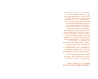 Trabalhar com arte em comunidade é entrar
em contato com nós mesmos. (...) Eu
conheço desde quando entrei aqui no PECP,
em 2002. Na verdade eu não trabalhava
com arte e cultura aqui, vim trabalhar com
arte e cultura faz mais ou menos uns três
anos. Eu via o trabalho da Arte Despertar
aqui como observadora. E sempre ﬁquei
muito emocionada pela qualidade, com
o desempenho, com o desenvolvimento
das crianças e dos jovens, da qualidade do
trabalho desenvolvido. (...) Muitas vezes eu
comecei a perceber que era a Arte Despertar,
à medida que vocês faziam as exposições,
que faziam um trabalho com a comunidade,
as apresentações do que era desenvolvido
durante o ano. E era sempre muito
apaixonante, dava sempre para ver que algo
de fato acontecia, assim, não era algo só
para expor, era algo bem desenvolvido com
as crianças, com as famílias, o compromisso,
a seriedade do trabalho. Nunca vi, nesses
anos todos, pai reclamando dos professores
da Arte Despertar, nem dos arte-educadores.
Por exemplo, eu nunca vi falta de arte-
educadores. E quando uma criança fala da
Arte Despertar é sempre com muito amor,
muito carinho.
VANDA MAFRA FALCONE, PROGRAMA
EINSTEIN NA COMUNIDADE DE PARAISÓPOLIS
Miolo_AD_FINAL_CS4.indd 108 06/12/10 15:15
 