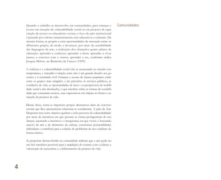 Quando o trabalho se desenvolve em comunidades, para crianças e
jovens em situação de vulnerabilidade social ou em projetos de capa-
citação de jovens ou educadores sociais, o foco da ação institucional
é pautado por valores eminentemente arte-educativos e culturais. Da
mesma forma, se propõe a criar oportunidades de interação entre os
diferentes grupos, de modo a favorecer, por meio da sensibilidade
das linguagens da arte, a realização dos chamados quatro pilares da
educação: aprender a conhecer; aprender a fazer; aprender a viver
juntos, a conviver com o outros; aprender a ser, conforme indica
Jacques Delors, no Relatório da Unesco (1999).
A violência e a vulnerabilidade social vêm se acentuando no mundo con-
temporâneo, e entender a relação entre elas é um grande desafio aos go-
vernos e à sociedade civil. Crianças e jovens de classes populares estão
entre os grupos mais atingidos e são precários os serviços públicos, as
condições de vida, as oportunidades de lazer e as perspectivas de mobili-
dade social a eles destinados, o que interfere sobre as formas de sociabili-
dade que costumam exercer, suas expectativas em relação ao futuro e ao
traçado de projetos de vida.
Diante disso, torna-se imperioso propor alternativas além do convívio
escolar que lhes oportunizem relacionar-se socialmente. A ação da Arte
Despertar tem como objetivo quebrar o ciclo perverso da vulnerabilidade
por meio de iniciativas em que possam se tornar protagonistas de mu-
danças, rejeitando a incerteza e a insegurança em que vivem, e buscando,
através da arte e de elementos da cultura, concretizar potencialidades
individuais e contribuir para a solução de problemas de seu cotidiano de
forma criativa.
As propostas desenvolvidas na comunidade indicam que a arte pode ser
um dos caminhos possíveis para a ampliação do contato com a cultura, a
valorização da autoestima e o delineamento de projetos de vida.
Comunidades
4
Miolo_AD_FINAL_CS4.indd 110 06/12/10 15:15
 