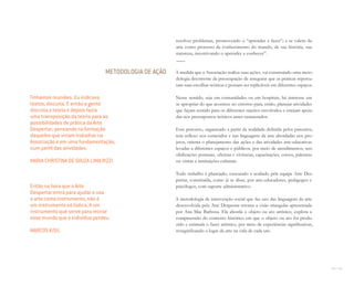 114 I 115
resolver problemas, promovendo o “aprender a fazer”; e se valem da
arte como processo de conhecimento do mundo, de sua história, sua
natureza, incentivando o aprender a conhecer”.
À medida que a Associação realiza suas ações, vai construindo uma meto-
dologia decorrente da preocupação de assegurar que as práticas repercu-
tam suas escolhas teóricas e possam ser replicáveis em diferentes espaços.
Nesse sentido, seja em comunidades ou em hospitais, há interesse em
se apropriar do que acontece no entorno para, então, planejar atividades
que façam sentido para os diferentes sujeitos envolvidos e estejam apoia-
das nos pressupostos teóricos antes enumerados.
Esse percurso, organizado a partir da realidade definida pelos parceiros,
tem reflexo nos conteúdos e nas linguagens da arte abordadas nos pro-
jetos, orienta o planejamento das ações e das atividades arte-educativas
levadas a diferentes espaços e públicos, por meio de atendimentos, sen-
sibilizações pontuais, oficinas e vivências, capacitações, cursos, palestras
ou visitas a instituições culturais.
Todo trabalho é planejado, executado e avaliado pela equipe Arte Des-
pertar, constituída, como já se disse, por arte-educadores, pedagogos e
psicólogos, com suporte administrativo.
A metodologia de intervenção social que faz uso das linguagens da arte
desenvolvida pela Arte Despertar retoma a visão triangular apresentada
por Ana Mae Barbosa. Ela aborda o objeto ou ato artístico, explora a
compreensão do contexto histórico em que o objeto ou ato foi produ-
zido e estimula o fazer artístico, por meio de experiências significativas,
ressignificando o lugar da arte na vida de cada um.
METODOLOGIA DE AÇÃO
Tínhamos reuniões. Eu indicava
textos, discutia. E então a gente
discutia a teoria e depois fazia
uma transposição da teoria para as
possibilidades de prática da Arte
Despertar, pensando na formação
daqueles que viriam trabalhar na
Associação e em uma fundamentação,
num perﬁl das atividades.
MARIA CHRISTINA DE SOUZA LIMA RIZZI
Então na hora que a Arte
Despertar entra para ajudar e usa
a arte como instrumento, não é
um instrumento só lúdico, é um
instrumento que serve para recriar
esse mundo que o indivíduo perdeu.
MARCOS KISIL
Miolo_AD_FINAL_CS4.indd 115 06/12/10 15:15
 