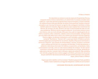 A Fada e o Violeiro
Em dezembro eu estava na sala de espera do Hospital das Clínicas,
enquanto minha irmã era submetida a um cateterismo. Eu estava cansada como
todos ali, o rosto das pessoas já apresentava marcas da espera, o humor exaltado.
Os médicos faziam tudo para atender da melhor forma possível, também estavam
cansados e, por mais que tentassem ser gentis não conseguiam satisfazer a todos,
também pareciam exaustos. Algumas pessoas mais impacientes reclamavam da
demora, do cansaço, do calor, da fome, de tudo! O rosto fechado de cada um com
seus problemas. Nenhum sorriso naquele ambiente. Lá no fundo comecei a ouvir
uma música, uma voz muito aﬁnada, olhei para trás, pude ver aquela garota de um
metro e sessenta, olhos castanhos, cabelos curtos e encaracolados, acompanhada
por um violeiro dos olhos azuis como o céu, lembro que tocavam músicas natalinas.
Parecia mágica, as pessoas começaram a sorrir aliviadas, a pequena Fada foi
cantando “Asa Branca”, “Quinem Jiló” e assim por diante. O Violeiro cantante
chamava todos para acompanhá-los na cantoria. Aqueles olhos azuis iluminavam o
sorriso da “Pequena”, que usando um miniacordeom, cantava. Tocavam e cantavam
como crianças que brincam em um parque de diversões. O rosto das pessoas, o
ambiente, tudo estava iluminado. Os médicos, os pacientes, os familiares, todos
cantarolando e sorrindo, como se o dia tivesse acabado de começar. Os dois saíram
contentes e cantando como os anjos que acompanham as crianças, deixando em
cada rosto o sorriso. Levaram todo o cansaço e apatia do ambiente. Não satisfeita,
corri até eles, perguntei seus nomes e peguei um folheto, precisava de uma prova
de que realmente não estava sonhando, de que existem pessoas como aqueles
anjos, como a Fada e o Violeiro!
Espero que este trabalho continue sempre. Parabéns pequena Fada, parabéns
Violeiro. Vocês realmente conseguiram despertar o melhor do ser humano!
LOUISEANNE RÊGO BALDEZ, ACOMPANHANTE NO INCOR
Miolo_AD_FINAL_CS4.indd 118 06/12/10 15:15
 