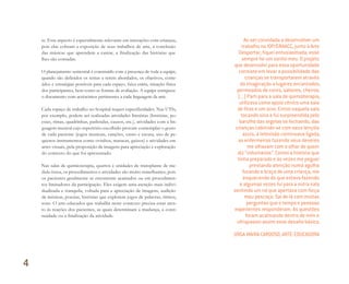 te. Esse aspecto é especialmente relevante em interações com crianças,
pois elas cobram a exposição de seus trabalhos de arte, a conclusão
das músicas que aprendem a cantar, a finalização das histórias que
lhes são contadas.
O planejamento semestral é construído com a presença de toda a equipe,
quando são definidos os temas a serem abordados, os objetivos, conte-
údos e estratégias possíveis para cada espaço, faixa etária, situação física
dos participantes, bem como as formas de avaliação. A equipe enriquece
o documento com acréscimos pertinentes a cada linguagem da arte.
Cada espaço de trabalho no hospital requer especificidades. Nas UTIs,
por exemplo, podem ser realizadas atividades literárias (histórias, po-
esias, rimas, quadrinhas, parlendas, causos, etc.), atividades com a lin-
guagem musical cujo repertório escolhido procure contemplar o gosto
de cada paciente (jogos musicais, canções, canto e escuta, uso de pe-
quenos instrumentos como ovinhos, maracas, guizos) e atividades em
artes visuais, pela proposição de imagens para apreciação e exploração
do contexto do que foi apresentado.
Nas salas de quimioterapia, quartos e unidades de transplante de me-
dula óssea, os procedimentos e atividades são muito semelhantes, pois
os pacientes geralmente se encontram acamados ou em procedimen-
tos limitadores da participação. Eles exigem uma atenção mais indivi-
dualizada e tranquila, voltada para a apreciação de imagens, audição
de músicas, poesias, histórias que explorem jogos de palavras, ritmos,
sons. O arte-educador que trabalha neste contexto precisa estar aten-
to às reações dos pacientes, as quais determinam a mudança, a conti-
nuidade ou a finalização da atividade.
Ao ser convidada a desenvolver um
trabalho no IOP/GRAACC, junto à Arte
Despertar, ﬁquei entusiasmada, esse
sempre foi um sonho meu. O projeto
que desenvolvi para essa oportunidade
consiste em levar a possibilidade das
crianças se transportarem através
da imaginação a lugares encantados,
permeados de cores, sabores, cheiros.
(...) Parti para a sala de quimioterapia,
utilizava como apoio cênico uma saia
de ﬁtas e um sino. Entrei naquela sala
tocando sino e fui surpreendida pelo
barulho das argolas se fechando, das
crianças cobrindo-se com seus lençóis
azuis, a televisão continuava ligada,
as enfermeiras fazendo seus deveres
me olhavam com o olhar de quem
diz “voluntários”. Contei a história que
tinha preparado e às vezes me peguei
prestando atenção numa agulha
furando o braço de uma criança, me
esquecendo do que estava fazendo
e algumas vezes fui para a outra sala
sentindo um nó que apertava com força
meu pescoço. Saí de lá com muitas
perguntas que o tempo e pessoas
experientes responderam. As questões
foram acalmando dentro de mim e
ultrapassei assim esse desaﬁo básico.
URGA MAIRA CARDOSO, ARTE-EDUCADORA
4
Miolo_AD_FINAL_CS4.indd 124 06/12/10 15:15
 