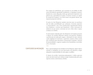 124 I 125
Nos espaços do ambulatório, que costumam ter um público de dife-
rentes procedências aguardando atendimento, as linguagens musical e
literária são as mais adequadas, desde que apresentem repertório com-
patível com a procedência do grupo. O mesmo acontece no saguão
de entrada dos hospitais e em outros locais com grande trânsito, que
requerem propostas coletivas.
As ações da Arte Despertar também intervêm junto aos profissio-
nais da saúde, possibilitando que conheçam, vivenciem, apreciem
e contextualizem a arte. Esses profissionais experimentam alterna-
tivas dinâmicas e sensíveis que minimizam o efeito estressante do
ambiente em que atuam e exercitam um novo olhar sobre o espaço
cotidiano de trabalho.
As intervenções realizadas pela Arte Despertar em hospitais possuem
o objetivo de socializar diferentes culturas com pacientes, familiares
e profissionais da saúde pelo resgate e valorização de raízes culturais
e pela ampliação de horizontes e repertórios artísticos. Desse modo,
elas contribuem para disseminar a humanização hospitalar, otimizan-
do potencialidades e aspectos saudáveis dos beneficiários envolvidos
com a Associação.
Para a operacionalização das atividades da Arte Despertar, alguns tópicos
orientam os mediadores em suas intervenções arte-educativas, sempre
adequados às particularidades de cada espaço ou público.
O objetivo da escolha é oportunizar planejamento e melhor aproveita-
mento das intervenções que realizam, sempre fundamentadas pelos pres-
supostos teóricos anteriormente referidos.
CONTEÚDOS DA MEDIAÇÃO
Miolo_AD_FINAL_CS4.indd 125 06/12/10 15:15
 