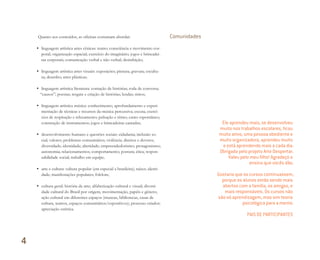 Quanto aos conteúdos, as oficinas costumam abordar:
• linguagem artística artes cênicas: teatro; consciência e movimento cor-
poral; organização espacial; exercício do imaginário; jogos e brincadei-
ras corporais; comunicação verbal e não verbal; desinibição;
• linguagem artística artes visuais: exposições; pintura; gravura; escultu-
ra; desenho; artes plásticas;
• linguagem artística literatura: contação de histórias; roda de conversa;
“causos”; poesias; resgate e criação de histórias; lendas; mitos;
• linguagem artística música: conhecimento; aprofundamento e experi-
mentação de técnicas e recursos da música percussiva; escuta; exercí-
cios de respiração e relaxamento; pulsação e ritmo; canto espontâneo;
construção de instrumentos; jogos e brincadeiras cantadas;
• desenvolvimento humano e questões sociais: cidadania; inclusão so-
cial; valores; problemas comunitários; violência; direitos e deveres;
diversidade; identidade; alteridade; empreendedorismo; protagonismo;
autonomia; relacionamentos; comportamento; postura; ética; respon-
sabilidade social; trabalho em equipe;
• arte e cultura: cultura popular (em especial a brasileira); raízes; identi-
dade; manifestações populares; folclore;
• cultura geral: história da arte; alfabetização cultural e visual; diversi-
dade cultural do Brasil por origem, movimentação, papéis e gênero;
ação cultural em diferentes espaços (museus, bibliotecas, casas de
cultura, teatros, espaços comunitários/expositivos); processo criador;
apreciação estética.
Comunidades
Ele aprendeu mais, se desenvolveu
muito nos trabalhos escolares, ﬁcou
muito ativo, uma pessoa obediente e
muito organizadora, aprendeu muito
e está aprendendo mais a cada dia.
Obrigada pelo projeto Arte Despertar.
Valeu pelo meu ﬁlho! Agradeço o
ensino que vocês dão.
Gostaria que os cursos continuassem,
porque os alunos estão sendo mais
abertos com a família, os amigos, e
mais responsáveis. Os cursos não
são só aprendizagem, mas sim teoria
psicológica para a mente.
PAIS DE PARTICIPANTES
4
Miolo_AD_FINAL_CS4.indd 126 06/12/10 15:15
 