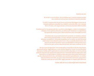 Relatório de arte
Ao iniciar o curso de Artes, não acreditava que o mesmo pudesse ajudar-
me a melhorar minha prática cotidiana enquanto educador.
Foi difícil compreender de que forma as diversas abordagens artísticas ali
tratadas poderiam subsidiar meu trabalho como educador, com crianças
de 6 a 15 anos, com expectativas e interesses bastante diferenciados.
À medida que fui me apropriando dos conceitos e abordagens, comecei a estabelecer
relações entre a prática educativa, as diferenças individuais e a importância
da expressão artística para o desenvolvimento da criatividade humana.
Considerando-se que a arte está muito presente no cotidiano, embora
nem sempre seja percebida, um bom exemplo é quando ao acordarmos
olhamos no espelho e, utilizando os padrões com os quais nos identiﬁcamos,
elaboramos nosso desenho para iniciar o dia, ou quando observamos uma
obra de arte desenvolvemos nossa sensibilidade ao atentarmos para o
sentimento que o artista expressa através das cores, sombras, luz, etc.
Sei que é preciso aprender muito ainda sobre a importância da arte. No entanto,
gostaria de deixar registrado que o curso da Arte Despertar trouxe-me contribuições
valiosas à medida que fui aplicando os conhecimentos adquiridos em minha prática,
podendo observar que apesar das expectativas e interesses diferenciados para cada
faixa etária, as expressões e criações produzidas pelos educandos favoreceram
não só o desenvolvimento da criatividade, como também possibilitaram um melhor
relacionamento entre eles, os quais, mais tolerantes e sensíveis, passaram a
observar a arte sob um outro olhar, agora pautado no respeito pelo diferente.
PEDRO JOÃO DA SILVA, ASSOCIAÇÃO SANTO AGOSTINHO
Miolo_AD_FINAL_CS4.indd 128 06/12/10 15:15
 