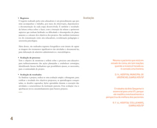 • Registros
O registro realizado pelos arte-educadores é um procedimento que per-
mite acompanhar o trabalho, por meio de observação, depoimentos
e documentação de cada etapa desenvolvida. É também o resultado
da leitura crítica sobre o fazer, com a intenção de relatar e aprimorar
aspectos que tenham facilitado ou dificultado o desempenho do plane-
jamento e o alcance dos objetivos dos projetos. São também instrumen-
tos de comunicação entre arte-educadores, coordenação pedagógica e
assessoria psicológica.
Além desses, são realizados registros fotográficos com intuito de captar
as imagens dos momentos significativos das atividades e documentá-las,
para elaboração de relatórios administrativos e metodológicos.
• Avaliação de processo
Tem o objetivo de monitorar e refletir sobre o processo arte-educativo
para redirecionamento das ações planejadas e estabelecer estratégias,
identificando fatores facilitadores que possibilitem ajustes, se necessário,
para a continuidade do projeto.
• Avaliação de resultados
Ao finalizar o projeto, realiza-se uma avaliação ampla e abrangente, para
verificar o resultado dos objetivos propostos, as aprendizagens conquis-
tadas, os desafios superados, lições aprendidas durante a execução das
atividades e características da instituição parceira. Esta avaliação visa a
aperfeiçoar novos encaminhamentos para futuros projetos.
Avaliação
Mesmo o paciente que está em
estado de coma, ele tem reações
quando a música é tocada ou
é contada uma história.
D. H., HOSPITAL MUNICIPAL DE
URGÊNCIAS, GUARULHOS/SP
O trabalho da Arte Despertar é
essencial para uma UTI, porque
ele modiﬁca inevitavelmente a
perspectiva de melhora dos pacientes.
R. F. A., HOSPITAL STELLA MARIS,
GUARULHOS/SP
4
Miolo_AD_FINAL_CS4.indd 140 06/12/10 15:15
 