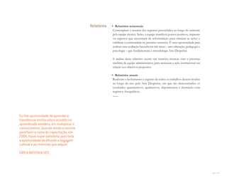 140 I 141
Relatórios • Relatórios semestrais
Contemplam o resumo dos registros preenchidos ao longo do semestre
pela equipe técnica. Neles, a equipe manifesta pontos positivos, impasses
ou aspectos que necessitam de reformulação para otimizar as ações e
viabilizar a continuidade no próximo semestre. É uma oportunidade para
realizar uma avaliação baseada em três áreas – arte-educação, pedagogia e
psicologia – que fundamentam a metodologia Arte Despertar.
A análise deste relatório ocorre nas reuniões técnicas com a presença
também da equipe administrativa, para mensurar a ação institucional em
relação aos objetivos propostos.
• Relatórios anuais
Realizam o fechamento e registro de todos os trabalhos desenvolvidos
ao longo do ano pela Arte Despertar, em que são demonstrados os
resultados quantitativos, qualitativos, depoimentos e ilustração com
registros fotográficos.
Eu tive oportunidade de aprender e
transformar minha vida e acredito no
aprendizado solidário, em multiplicar o
conhecimento. Quando recebi o convite
para fazer o curso de capacitação, em
2004, ﬁquei super satisfeita, pois teria
a oportunidade de difundir a bagagem
cultural e as vivências que adquiri.
CARLA BATISTA ALVES
Miolo_AD_FINAL_CS4.indd 141 06/12/10 15:15
 