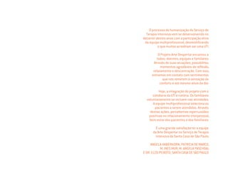 O processo de humanização do Serviço de
Terapia Intensiva vem se desenvolvendo no
decorrer destes anos com a participação ativa
da equipe multiproﬁssional, desmistiﬁcando
o que muitos acreditam ser uma UTI.
O Projeto Arte Despertar encantou a
todos: doentes, equipes e familiares.
Através de suas atuações, possibilitou
momentos agradáveis de reﬂexão,
relaxamento e descontração. Com isso,
entramos em contato com sentimentos
que nos remetem à sensação de
conforto e até mesmo alívio da dor.
Hoje, a integração do projeto com o
cotidiano da UTI é notória. Os familiares
voluntariamente se incluem nas atividades.
A equipe multiproﬁssional seleciona os
pacientes a serem atendidos. Através
destas ações, percebemos repercussões
positivas no relacionamento interpessoal,
bem-estar dos pacientes e dos familiares.
É uma grande satisfação ter a equipe
da Arte Despertar no Serviço de Terapia
Intensiva da Santa Casa de São Paulo.
ANGELA HABERKORN, PATRICIA DE MARCO,
M. INES MUR, M. ANGELA PASCHOAL
E DR. ELZO PEIXOTO, SANTA CASA DE SÃO PAULO
Miolo_AD_FINAL_CS4.indd 142 06/12/10 15:15
 