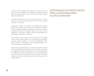 Os projetos da Associação Arte Despertar, ao nascerem de uma
parceria, conforme explicitado no capítulo “Sistematização de projetos,
rotinas de atuação e avaliação”, trazem, na própria estrutura, a possibi-
lidade de continuidade.
As instituições parceiras são os locais de desenvolvimento do conhe-
cimento e constituem permanente laboratório de vivência e aprendi-
zado para a Associação.
A cedência de espaços nos hospitais e comunidades, bem como, de
profissionais, propicia um contato direto da equipe Arte Desper-
tar (arte-educadores, pedagogo e psicólogo) com as ações realizadas
na prática do dia-a-dia da instituição parceira, bem como com as
dificuldades e demandas do público atendido, possibilitando uma
aprendizagem significativa e duradoura.
Este modelo de atuação realiza o objetivo de formação de multipli-
cadores da Associação, viabiliza e dá continuidade ao aprendizado
e amplia o público atendido. Ao se tornar um multiplicador, o pro-
fissional percebe a necessidade de uma formação permanente e se
torna um “parceiro na aprendizagem”.
Outra forma compreendida como necessária para garantir a dissemi-
nação do conhecimento produzido consiste no registro, sistematiza-
ção e edição das atividades-eixo elaboradas, através da publicação de
um “Material de Apoio Arte-Educativo”. Este material possibilita
ao profissional dar continuidade e fortalecer sua prática, recorrendo,
sempre que necessário, à fundamentação e/ou atualização do con-
teúdo produzido.
DISSEMINAÇÃO DO CONHECIMENTO
PARA A SUSTENTABILIDADE
DA ARTE DESPERTAR
4
Miolo_AD_FINAL_CS4.indd 144 06/12/10 15:15
 