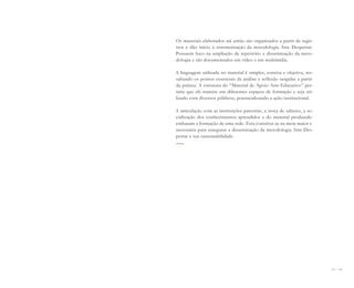 144 I 145
Os materiais elaborados até então são organizados a partir de regis-
tros e dão início à sistematização da metodologia Arte Despertar.
Possuem foco na ampliação de repertório e disseminação da meto-
dologia e são documentados em vídeo e em multimídia.
A linguagem utilizada no material é simples, concisa e objetiva, res-
saltando os pontos essenciais da análise e reflexão surgidas a partir
da prática. A estrutura do “Material de Apoio Arte-Educativo” per-
mite que ele transite em diferentes espaços de formação e seja uti-
lizado com diversos públicos, potencializando a ação institucional.
A articulação com as instituições parceiras, a troca de saberes, a so-
cialização dos conhecimentos aprendidos e do material produzido
embasam a formação de uma rede. Esta constitui-se na meta maior e
necessária para assegurar a disseminação da metodologia Arte Des-
pertar e sua sustentabilidade.
Miolo_AD_FINAL_CS4.indd 145 06/12/10 15:15
 