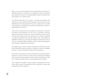 0
Muitas vezes, nossa identidade pode ficar diminuída pela realização de
trabalhos repetitivos e monótonos. As atividades em que não há espaço
para expressão de desejos e de individualidade acabam corroendo nosso
amor-próprio e nos embrutecendo.
O cotidiano tanto pode ser um espaço e um tempo de repetições enfa-
donhas como uma condição essencial para que se criem os laços de soli-
dariedade para uma vida mais prazerosa. Cabe a cada um fazer a escolha
que quer para si, entendendo que esta pode contribuir para a criação de
empreendimentos coletivos.
A luta pelo reconhecimento da unicidade de cada pessoa é marca da
Associação Arte Despertar. Em dez anos de existência, inúmeros
projetos foram desenvolvidos em várias comunidades de baixa renda.
As dezenas de milhares de pessoas (crianças, jovens e adultos) atendidas
ao longo desse período foram tratadas sempre como seres dotados de
qualidades originais, que possuíam necessidades diferenciadas. Este tal-
vez seja o seu grande mérito: trabalhar a inclusão cultural de populações
desfavorecidas, respeitando cada indivíduo.
Isso significa que, ao mesmo tempo em que procura transformar um am-
biente marcado por diversas carências, reconhece e valoriza a identidade,
as raízes e o meio sociocultural de cada um dos beneficiários.
No transcorrer dos projetos são desenvolvidas diversas atividades artístico-
educativas – em artes visuais, artes cênicas, música ou literatura. Contadores
de histórias incentivam a paixão pela leitura, além de encantarem e amplia-
rem o repertório cultural de todos os que participam dessa atividade.
Com o objetivo de ampliar a visão de mundo e experimentar novas for-
mas de olhar e pensar, são organizadas visitas a exposições e museus, idas
a espetáculos, shows e palestras.
Miolo_AD_FINAL_CS4.indd 14 06/12/10 15:14
 