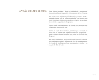 154 I 155
Neste capítulo foi pedido a alguns dos colaboradores e parceiros que
dissertassem sobre suas impressões e visões a respeito da Arte Despertar.
Eles foram de vital importância para a Associação, pois juntos, desde o
primórdio, fizeram parte da história, contribuindo com questões estru-
turais, conceituais, administrativas, jurídicas, no suporte das atividades
desenvolvidas e na participação dos projetos.
Alguns, usando seus conhecimentos do Segundo Setor, trouxeram suas
competências para dentro da casa.
Outros, em função de suas atividades, permitiram que a Associação pu-
desse levar sua expertise para empresas e instituições que passaram a
apoiar a causa ou abriram suas portas para receber os serviços da Arte
Despertar.
Para melhor entendimento, os depoimentos foram colocados de maneira
livre, coloquial e cronológica, permitindo ao leitor um acompanhamento
da evolução da Arte Despertar. Estas palavras ajudam a visualizar a As-
sociação do “lado de fora”.
A VISÃO DO LADO DE FORA
Miolo_AD_FINAL_CS4.indd 155 06/12/10 15:15
 