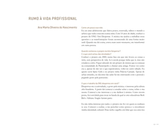 156 I 157
Conte um pouco sua vida.
Eu era uma adolescente que falava pouco, reservada, odiava o mundo e
achava que todos estavam contra mim. Com 14 anos de idade, conheci o
projeto da ONG Arte Despertar. A música me ajudou a trabalhar essas
questões e as transformações foram acontecendo de uma forma muito
sutil. Quando me dei conta, estava num outro momento, me transformei
em outra pessoa.
Quando conheceu o projeto da Arte Despertar?
E o que você achou das atividades?
Conheci o projeto em 2000, numa fase em que não levava as coisas a
sério, sem perspectiva de vida. Ia à escola porque tinha que ir, mas não
estudava a sério. Fiquei sabendo de um projeto de música que ia começar
na comunidade de Paraisópolis e chamei uma amiga. Fomos ver como
era e, apesar de não ser o que esperávamos, voltei no outro sábado. Eu
queria ouvir Spice Girls e no projeto tinha Palavra Cantada. Apesar de
achar estranho, no decorrer das aulas fui me entrosando com o pessoal e
pegando gosto pela percussão.
O que o trabalho da ONG despertou em você?
Despertou-me a curiosidade, o gosto pela música, o interesse pela cultura
afro-brasileira. A partir daí comecei a estudar sobre o tema, sobre o ma-
racatu. Comecei a me interessar e a me dedicar à música. Como recom-
pensa, fui convidada para tocar na banda da qual as arte-educadoras Beth
Beli e Adriana Aragão faziam parte.
Eu não tinha interesse por nada e o projeto me fez ver quem eu realmen-
te sou. Comecei a sonhar, a me perceber como pessoa e a reconhecer
minha identidade cultural. Hoje tenho orgulho em falar que sou uma mu-
RUMO À VIDA PROFISSIONAL
Ana Marta Oliveira do Nascimento
Miolo_AD_FINAL_CS4.indd 157 06/12/10 15:15
 
