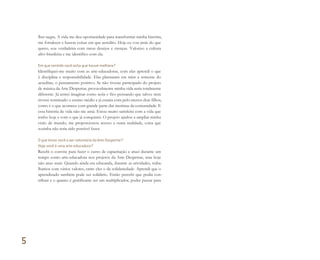 lher negra. A vida me deu oportunidade para transformar minha história,
me fortalecer e buscar coisas em que acredito. Hoje eu vou atrás do que
quero, sou verdadeira com meus desejos e crenças. Valorizo a cultura
afro-brasileira e me identifico com ela.
Em que sentido você acha que houve melhora?
Identifiquei-me muito com as arte-educadoras, com elas aprendi o que
é disciplina e responsabilidade. Elas plantaram em mim a semente do
acreditar, o pensamento positivo. Se não tivesse participado do projeto
de música da Arte Despertar, provavelmente minha vida seria totalmente
diferente. Já tentei imaginar como seria e fico pensando que talvez nem
tivesse terminado o ensino médio e já estaria com pelo menos dois filhos,
como é o que acontece com grande parte das meninas da comunidade. E
essa história de vida não me atrai. Estou muito satisfeita com a vida que
tenho hoje e com o que já conquistei. O projeto ajudou a ampliar minha
visão de mundo, me proporcionou acesso a outra realidade, coisa que
sozinha não teria sido possível fazer.
O que levou você a ser voluntária da Arte Despertar?
Hoje você é uma arte-educadora?
Recebi o convite para fazer o curso de capacitação e atuei durante um
tempo como arte-educadora nos projetos da Arte Despertar, mas hoje
não atuo mais. Quando ainda era educanda, durante as atividades, traba-
lhamos com vários valores, entre eles o da solidariedade. Aprendi que o
aprendizado também pode ser solidário. Então percebi que podia con-
tribuir e o quanto é gratificante ser um multiplicador, poder passar para
5
Miolo_AD_FINAL_CS4.indd 158 06/12/10 15:15
 