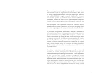 14 I 15
Outro ponto que merece destaque é a capacitação de jovens que vivem
nas comunidades em que os programas são desenvolvidos. Não se tra-
ta apenas de assegurar a formação de pessoas para difundir propostas,
mas também habilitá-las a ampliar espaços de cidadania. Nos encontros
são discutidas questões que envolvem relação interpessoal, limites, au-
todisciplina, trabalho em grupo, noções de pertencimento, identidade,
inclusão-exclusão, aspectos que motivam a elaboração de projetos de vida.
Essa preocupação com a capacitação contínua não se limita às pessoas
atingidas pelos programas. Ela também está presente, de maneira obses-
siva, entre os participantes das equipes técnicas e do Conselho Diretor.
A Associação Arte Despertar também tem se dedicado à promoção de
ações em hospitais. A ideia é utilizar a arte como um dos componentes do
processo terapêutico, o que pode beneficiar não apenas o paciente, mas
todos os profissionais das equipes de saúde. Nessas intervenções procu-
ra despertar, por meio de atividades artísticas, a capacidade de reflexão
humanizada, influenciando as pessoas a vivenciarem experiências que as
afastem do estresse geralmente enfrentado no cotidiano de um hospital,
que as façam afastar-se da dor, do sofrimento, da relação estritamente
profissional e as motivem a voltar sua atenção para o estabelecimento da
dignidade humana.
Ao valorizar o caráter único de cada paciente por meio da arte é possível
revitalizar um exercício de imaginação e de liberdade negado por uma
cultura hospitalar marcada pela superespecialização. A arte, especialmen-
te nesse contexto, é uma forma de percepção e de expressão humana
capaz de desvelar a realidade interior e exterior. Ela proporciona outras
leituras do mundo, abre possibilidades para questionamentos e pode con-
tribuir para humanizar as relações, fazendo com que todos percebam que
a doença não privou o paciente de seus direitos e ele é uma pessoa, não
mais um caso que precisa ser rapidamente resolvido. O diálogo possível
Miolo_AD_FINAL_CS4.indd 15 06/12/10 15:14
 