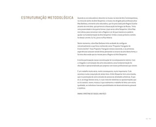 166 I 167
ESTRUTURAÇÃO METODOLÓGICA Quando eu era educadora e docente no museu na área de Arte Contemporânea,
no início do sonho da Arte Despertar, o museu era dirigido pela professora Ana
Mae Barbosa, eminente arte-educadora, que foi procurada pela Regina Guarita
através da irmã dela, que pertencia à Associação de Amigos do Museu. Tinha
uma proximidade e ela queria formar o que seria a Arte Despertar. A Ana Mae
me indicou para conversar com a Regina e ver de que maneira eu poderia
ajudar na fundamentação da Arte Despertar. Então o nosso primeiro contato
foi desse convite. Eu fui, já era na Rua Helena.
Neste momento, a Ana Mae Barbosa tinha acabado de configurar
conceitualmente o que ficou conhecido como “Proposta Triangular do
Ensino da Arte”. Essa Proposta Triangular estava nascendo, e as primeiras
experiências estavam sendo feitas pensando no ensino da arte desta forma, e
foi esta discussão que eu trouxe para a Regina na Arte Despertar.
A minha participação nessa conceituação foi no embasamento teórico. Com
a chegada e contratação dos arte-educadores, essa fundamentação foi
discutida e operacionalizada por projetos com esses profissionais que vieram.
É um trabalho muito sério, muito consequente, muito importante. E ele
acontece numa conjunção de vários itens. A Arte Despertar tem uma missão,
que é a promoção do outro através do acesso às atividades artísticas. O que
eu vi, ao longo desses anos, e vi por meio de relatórios ou apresentações que
eu fui assistir, teatro, música, é que realmente o trabalho foi feito com muita
qualidade, os indivíduos tiveram possibilidades de desenvolvimento pessoal
e estético.
MARIA CHRISTINA DE SOUZA LIMA RIZZI
Miolo_AD_FINAL_CS4.indd 167 06/12/10 15:15
 