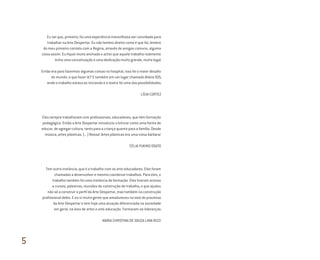 Eu sei que, primeiro, foi uma experiência maravilhosa ser convidada para
trabalhar na Arte Despertar. Eu não lembro direito como é que foi, lembro
do meu primeiro contato com a Regina, através de amigos comuns, alguma
coisa assim. Eu fiquei muito animada e achei que aquele trabalho realmente
tinha uma conceituação e uma dedicação muito grande, muito legal.
Então era para fazermos algumas coisas no hospital, isso foi o maior desafio
do mundo: o que fazer lá? E também em um lugar chamado Aldeia SOS,
onde o trabalho estava se iniciando e o teatro foi uma das possibilidades.
LÍGIA CORTEZ
Eles sempre trabalharam com profissionais, educadores, que têm formação
pedagógica. Então a Arte Despertar introduziu o brincar como uma forma de
educar, de agregar cultura, tanto para a criança quanto para a família. Desde
música, artes plásticas. (...) Nossa! Artes plásticas era uma coisa bárbara!
CÉLIA YUKIKO OSATO
Tem outra instância, que é o trabalho com os arte-educadores. Eles foram
chamados a desenvolver e mesmo coordenar trabalhos. Para eles, o
trabalho também foi uma instância de formação. Eles tiveram acesso
a cursos, palestras, reuniões de construção de trabalho, o que ajudou
não só a construir o perfil da Arte Despertar, mas também na construção
profissional deles. E eu vi muita gente que amadureceu no seio do processo
da Arte Despertar e tem hoje uma atuação diferenciada na sociedade
em geral, na área de artes e arte-educação. Formaram-se lideranças.
MARIA CHRISTINA DE SOUZA LIMA RIZZI
5
Miolo_AD_FINAL_CS4.indd 168 06/12/10 15:15
 