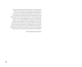 Mas o que eu vejo é que esse desafio de trabalhar com uma pessoa que
está em uma situação diferenciada, seja porque não está podendo se
locomover, ou porque está com algum órgão do sentido prejudicado
momentaneamente, ou debilitada, deve exigir destes arte-educadores a
construção de procedimentos absolutamente singularizados para cada
situação. Então, às vezes, aquele paciente está lá, na semana seguinte pode
não estar. Você nunca sabe, chegando lá, com quem você vai realmente
trabalhar e como é a disponibilidade daquela pessoa naquele momento.
Tem gente em quimioterapia, às vezes em hemodiálise, ou na UTI, então
são situações muito diferenciadas. Isso exigiu da equipe da Arte Despertar
uma formulação de princípios para criar estratégias de trabalho, não só do
procedimento com aquela pessoa que está sendo atendida, como também a
organização do material da ação. O que levar, como levar, como acondicionar,
como preparar. Isso tudo foi uma criação do processo da Arte Despertar.
MARIA CHRISTINA DE SOUZA LIMA RIZZI
5
Miolo_AD_FINAL_CS4.indd 172 06/12/10 15:15
 
