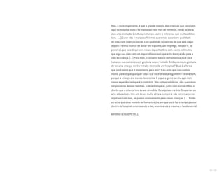 172 I 173
Mas, o mais importante, é que a grande maioria das crianças que convivem
aqui no hospital nunca foi exposta a esse tipo de estímulo, então ao dar a
elas uma iniciação à cultura, notamos assim o interesse que muitas delas
têm. (...) Curar não é mais o suficiente, queremos curar com qualidade
de vida, com inserção social, com qualidade no sentido de que saia daqui
depois e tenha chance de achar um trabalho, um emprego, estudar e, se
possível, que saia daqui com novas capacitações, com novos estímulos,
que siga sua vida com um impacto favorável, que esta doença não pare a
vida da criança. (...) Para mim, o conceito básico de humanização é você
tratar os outros como você gostaria de ser tratado. Então, como eu gostaria
de ter uma criança minha tratada dentro de um hospital? Qual é a forma
que você sente que é importante para isto? E eu acho que isso evoluiu
muito, parece que qualquer coisa que você desse antigamente estava bom,
porque a criança era menos favorecida. E o que a gente sentiu aqui com
nossa experiência é que é o contrário. Nós somos solidários, nós queremos
ser parceiros dessas famílias, a ideia é resgatar, junto com outras ONGs, o
direito que a criança tem de ser atendida. Eu vejo isso na Arte Despertar, os
arte-educadores têm um dever muito sério a cumprir e são extremamente
objetivos com isso, ao passar ensinamento para essas crianças. (...) Então
eu acho que esse modelo de humanização, em que você faz o tempo passar
dentro do hospital, amenizando a dor, amenizando o trauma, é fundamental.
ANTONIO SÉRGIO PETRILLI
Miolo_AD_FINAL_CS4.indd 173 06/12/10 15:15
 