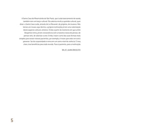 A Santa Casa de Misericórdia de São Paulo, que cuida basicamente de saúde,
também tem um braço cultural. Ela valoriza muito a questão cultural, quer
dizer, a Santa Casa cuida, através da Lei Rouanet, de projetos, de museus. Nós
temos um museu aqui dentro, a própria instituição já tem uma valorização
deste aspecto cultural, artístico. Então a partir do momento em que a Arte
Despertar entra, já tem consonância com a maneira nossa de pensar, de
pensar arte, de valorizar a arte. Então, trazer a arte das suas formas mais
simples para esses nossos pacientes, por exemplo, é trazer para eles um outro
patamar. Sai da corporeidade e entra em um outro nível de vivência. E isso,
claro, traz benefícios para todo mundo. Para o paciente, para a instituição.
WILZE LAURA BRUSCATO
5
Miolo_AD_FINAL_CS4.indd 174 06/12/10 15:15
 