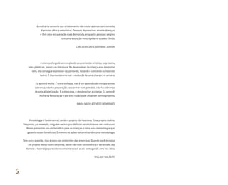 Acredito na vertente que o tratamento não evolui apenas com remédio,
é preciso olhar o emocional. Pessoas depressivas atraem doenças
e têm uma recuperação mais demorada, enquanto pessoas alegres
têm uma evolução mais rápida no quadro clínico.
CARLOS VICENTE SERRANO JUNIOR
A criança chega lá sem noção do seu conteúdo artístico, seja teatro,
artes plásticas, música ou literatura. No desenvolver da criança e no despertar
dela, ela consegue expressar-se, pintando, tocando e cantando ou fazendo
teatro. É impressionante ver a evolução de uma criança em um ano.
Eu aprendi muito. É outro enfoque, não é um aprendizado em que existe
cobrança, não há preparação para entrar num primário, não há cobrança
de uma alfabetização. É outra coisa, é desabrochar a criança. Eu aprendi
muito na Associação e por esta razão pude atuar em outros projetos.
MARIA NADIR AZEVEDO DE MORAES
Metodologia é fundamental, senão o projeto não funciona. Esse projeto da Arte
Despertar, por exemplo, ninguém seria capaz de fazer se não tivesse uma estrutura.
Nosso patrocínio era um benefício para as crianças e tinha uma metodologia que
garantia esses benefícios. E mesmo as ações voluntárias têm uma metodologia.
Tem outra questão, isso é novo nos ambientes das empresas. Quando você introduz
um projeto desse numa empresa, se ele não tiver consistência e der errado, ela
demora a fazer algo parecido novamente e você acaba estragando uma boa ideia.
WILLIAM MALFATTI
5
Miolo_AD_FINAL_CS4.indd 176 06/12/10 15:15
 