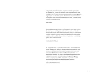 178 I 179
não gosto da palavra Terceiro Setor, eu prefiro chamar de organizações
da sociedade civil. Ela tem uma conotação muito importante, porque ela é
usada pelo lado afirmativo que ela tem pela sociedade e não pela negação, de
organizações que não são do governo. Meu batismo e meu crescimento no
Terceiro Setor foi em torno dessa história que eu te contei. Contando nisso os
meus 30 anos de experiência.
MARCOS KISIL
Acredito que exista hoje um nível de profissionalismo muito maior. E dentro
disso começaram a existir processos semelhantes aos da estrutura de
empresas do Segundo Setor. Então o Terceiro Setor começou a entender isso
como um modelo de eficiência, o que fez com que ocorresse uma evolução
nos últimos dez anos. Além disso, o dinheiro é muito melhor investido hoje,
graças a essa profissionalização.
HELOISA GUARITA PADILHA
Eu acho que ele tomou o espaço da iniciativa pública. O Terceiro Setor veio
ocupar essa lacuna de carência e naturalmente surgiram distorções, mas
existe um trabalho bastante laborioso, sério, porque nós temos contato
com outras ONGs e vemos que é um trabalho bastante eficiente, que é
desenvolvido por outros, que fazem o mesmo que nós. Naturalmente isso
não aconteceu somente no Brasil, mas aqui a desigualdade é grande,
vemos que o campo é muito fértil. Temos visto que pessoas que estão
abrindo uma ONG nos procuram, acabamos virando referência.
JOSÉ FERRAZ FERREIRA FILHO
Miolo_AD_FINAL_CS4.indd 179 06/12/10 15:15
 