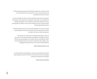 Os beneficiados pela ação da Arte Despertar poderiam, nestes dez anos,
ser numericamente muito superiores, mas a constante procura da
perfeição limitou este universo.
Isso, por exemplo, nos levou à conscientização de que atuar em hospitais
era o aspecto mais importante e original do nosso fazer. Em consequência,
tão logo começamos a reunir reflexão a respeito da experiência, já nos
preocupamos em definir um manual de trabalho com foco na humanização
dos hospitais através da arte.
O profissionalismo tornou-se marca da Associação e vai continuar sendo
sua principal característica, ainda que, para isso, ela precise estender
sua ação a um menor número de pessoas.
Na relação com os parceiros, esta profissionalização, a procura
por fazer com a máxima perfeição, por registrar e divulgar com vistas
a difundir as aprendizagens, nem sempre foi bem entendida por todos.
Como empresários que são, muitos nos solicitam maior rapidez, mais
divulgação do seu patrocínio, maior volume de beneficiários.
DARIO FERREIRA GUARITA FILHO
Eu não trabalho na Arte Despertar, mas tenho a impressão de que eles
estão sempre construindo. Eles têm um ponto forte, estar em evolução,
sempre em processo de construção.
TERESA GUARITA GRYNBERG
5
Miolo_AD_FINAL_CS4.indd 184 06/12/10 15:15
 