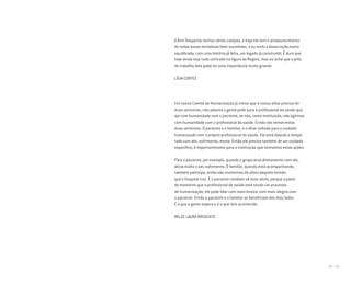 184 I 185
A Arte Despertar tentou vários campos, e hoje ela tem o amadurecimento
de todas essas tentativas bem-sucedidas, e eu sinto a Associação muito
equilibrada, com uma história já feita, um legado já construído. É duro que
hoje ainda seja tudo centrado na figura da Regina, mas eu acho que o jeito
do trabalho dela pode ter uma importância muito grande.
LÍGIA CORTEZ
Em nosso Comitê de Humanização já vimos que o nosso olhar precisa ter
duas vertentes, não adianta a gente pedir para o profissional da saúde que
aja com humanidade com o paciente, se nós, como instituição, não agirmos
com humanidade com o profissional da saúde. Então nós temos estas
duas vertentes. O paciente e o familiar, e o olhar voltado para o cuidado
humanizado com o próprio profissional da saúde. Ele está lidando o tempo
todo com dor, sofrimento, morte. Então ele precisa também de um cuidado
específico, é importantíssimo para a instituição que tenhamos estas ações.
Para o paciente, por exemplo, quando o grupo atua diretamente com ele,
alivia muito o seu sofrimento. O familiar, quando está acompanhando,
também participa, então são momentos de alívio daquela tensão
que o hospital traz. E o paciente também vê esse alívio, porque a partir
do momento que o profissional da saúde está tendo um processo
de humanização, ele pode lidar com mais leveza, com mais alegria com
o paciente. Então o paciente e o familiar se beneficiam dos dois lados.
É o que a gente espera e é o que tem acontecido.
WILZE LAURA BRUSCATO
Miolo_AD_FINAL_CS4.indd 185 06/12/10 15:15
 
