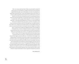 Bom, vou começar pelo que deixei. Deixei uma porta aberta, porque foi
bacana isso, eu sai da empresa e o projeto continuou, foi isso que provou
a legitimidade do projeto, que era da empresa, não meu. Foi porque ele era
qualificado e está lá até hoje. E o que a Arte Despertar deu pra mim? Bom, me
ensinou a olhar a questão do aproveitamento da Lei Rouanet de uma forma
diferente. Eu tinha tido uma experiência anterior, quando aproveitamos
essa lei de uma forma grandiosa, mas de baixo impacto social. Confesso que
eu desacreditei sobre o projeto da Arte Despertar, e de fato conseguimos.
Quer dizer, eu acho que a Arte Despertar me ensinou a ver que a quantidade
financeira na mão não é fator para você se inserir em um projeto ou não.
Provou-se ali que com poucos recursos você pode fazer um projeto relevante.
Outro fator foi ver o impacto de um projeto desses na comunidade. Porque, até
então, eu nunca tinha entrado em uma favela e uma vez a Regina me convidou
para ir. Aí você vê que o projeto do Programa Einstein na Comunidade de
Paraisópolis tem um alcance fabuloso, transformou aquela comunidade.
As pessoas que estão no entorno sabem que têm um ponto de apoio para a
saúde, para a educação, para a escola, e um projeto para desenvolvimento
cíclico e cultural. Você vê o impacto disso para uma comunidade, vê que
as pessoas tinham cara de futuro, tinham cara de que estavam felizes,
de que tinham alguma coisa de melhor por vir lá na frente. E elas exigem esse
respeito porque constituíram ali uma comunidade. Você vê aquelas pessoas
evoluindo, cada vez mais organizadas, ganhando sua vida honestamente. Há
uma visão muito equivocada do que é favela, do que é comunidade. Você acha
que ali são pessoas sem perspectiva, pessoas perigosas, pessoas que não
têm uma atividade, estão ali a esmo. É completamente diferente. Você entra
lá e vê que todas as oportunidades que surgem ali as pessoas abraçam. A Arte
Despertar me despertou para ver uma comunidade de forma diferente. É uma
boa, porque eu acho que quem passa por isso começa a pensar melhor no que
é favela e no que é comunidade. E esse é o grande ensinamento que tem ali.
WILLIAM MALFATTI
5
Miolo_AD_FINAL_CS4.indd 188 06/12/10 15:15
 