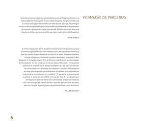 Uma das primeiras parcerias que estabeleci junto ao Programa Einstein na
Comunidade de Paraisópolis foi com a Arte Despertar. Porque acredito que
a criança consiga se desenvolver por meio da arte, ou seja, ela consegue
crescer e ser uma pessoa inteira, caso tenha a possibilidade de se expressar,
de mostrar o que pensa e o que acha da vida. Desde o início tem sido uma
relação muito boa, por isso acredito que cresci junto com a Arte Despertar.
TELMA SOBOLH
A minha relação com a Arte Despertar foi bastante interessante, porque
eu estava ingressando em uma empresa com a missão de estruturar sua
área de comunicação e fortalecer sua marca no Brasil. Naquele momento
em que estávamos montando o projeto, apareceu a proposta da Arte
Despertar. E tinha lá o projeto “Fim de Semana com Música”, na comunidade
de Paraisópolis. Era um projeto incentivado pela Lei Rouanet e tinha grande
potencial de alcance social, porque a proposta era dar para as crianças
da comunidade uma atividade aos sábados. A ideia da Arte Despertar
era levar uma proposta que viabilizasse atividades, que inspirasse as
crianças a se interessarem por música. (...) E o projeto foi uma enorme
surpresa. (...) Isso foi em 2000 e continua até hoje. E é um projeto que
conseguimos levar de forma bem estruturada, porque ele começou
com o primeiro grupo, vieram outros e serviram para mostrar a música
para as crianças, e quem gostou se profissionalizou e vive de música.
WILLIAM MALFATTI
FORMAÇÃO DE PARCERIAS
5
Miolo_AD_FINAL_CS4.indd 190 06/12/10 15:15
 