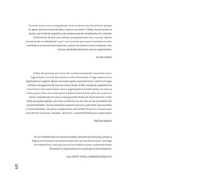 Ficamos entre a cruz e a espada por ter os ovos em uma só cestinha, porque
se algum parceiro muda de ideia, o que eu vou fazer? Então, muitas vezes se
perde, e as maiores angústias são sempre quando revalidamos um contrato.
O sofrimento de ficar sem dinheiro passamos todo ano, é normal. Vamos
consolidando a credibilidade a partir do momento que esses investidores veem
resultado e se sentem participativos, a partir do momento que a empresa vem
buscar resultados positivos com as organizações.
VALDIR CIMINO
Então, são pessoas que vieram do mundo empresarial e trouxeram para a
organização uma rede de contatos muito interessante. E, logo, apoios muito
significativos surgiram. Apesar de serem apoios bastante fortes, não há em lugar
nenhum uma garantia de ficar por muito tempo. Então, na época, a questão era
como tornar isso sustentável, como a organização iria dividir melhor os ovos na
cesta, porque tinha um ou dois patrocinadores fortes. A maior parte do orçamento
estava centralizada em uma ou duas grandes fontes de financiamento. Então
tinha essa preocupação, você tem a cesta lá e, se cai, tem um sério problema de
sustentabilidade. Fomos chamados naquele momento, para olhar essa questão.
A sustentabilidade não passa simplesmente pelo âmbito financeiro. Ela passa por
uma série de outros que, somados, vão trazer a sustentabilidade para a organização.
ROGÉRIO MAGON
Foi um trabalho bom de conscientização para descentralização, porque a
Regina centralizava e ao mesmo tempo sem ela não funcionava. E ao longo
do trabalho ficou claro que isso era um problema para a sustentabilidade.
Portanto, foi importante para a evolução da Arte Despertar.
GUILHERME VIDIGAL ANDRADE GONÇALVES
5
Miolo_AD_FINAL_CS4.indd 196 06/12/10 15:15
 