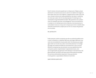 196 I 197
Essa foi sempre uma preocupação que eu coloquei para a Regina, porque
obviamente as empresas procuram se colar em um objetivo de imagem ao
fazer ações como essa, isso é legítimo. O segredo está em saber como usar
isso, e sempre tivemos esta responsabilidade de não deixar o marketing
ser maior que a ação e não ter essa desproporção. O marketing é uma
consequência da grandiosidade do projeto. Não queríamos usar o projeto
como um trampolim para fazer uma propaganda. Tinha um envolvimento,
e o projeto era um exemplo para outras empresas, marcava presença na
comunidade e levava as crianças até a empresa para terem o trabalho delas
valorizado. Aumentamos o projeto para um CD e as crianças até gravaram
um em estúdio.
WILLIAM MALFATTI
Então começam a existir as empresas que têm um profundo equilíbrio entre
o social, o econômico e o ambiental. Não mais como algum diferencial, mas
como uma necessidade de ser para poder existir. As empresas que surgem
agora estão num mundo novo, onde o consumidor demanda. É um estágio
que exige uma mudança de hábito do consumidor final, e isto é um tema
dificílimo. As empresas que não estiverem com esse equilíbrio bem feito
começarão a perder competitividade. E dependendo do setor, acho
que as organizações que ganharam muito destaque no mercado são as não
governamentais, que hoje em dia fazem parte da discussão da sociedade
de uma forma extremamente importante. A força que elas têm
é muito grande e a capacidade de influência é muito forte.
DARIO FERREIRA GUARITA NETO
Miolo_AD_FINAL_CS4.indd 197 06/12/10 15:15
 